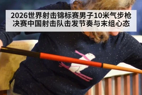 2026世界射击锦标赛男子10米气步枪决赛中国射击队击发节奏与末组心态