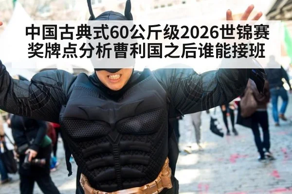 中国古典式60公斤级2026世锦赛奖牌点分析曹利国之后谁能接班