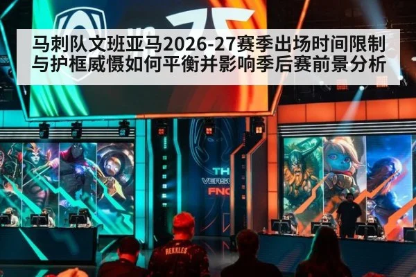 马刺队文班亚马2026-27赛季出场时间限制与护框威慑如何平衡并影响季后赛前景分析